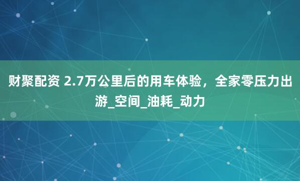 财聚配资 2.7万公里后的用车体验，全家零压力出游_空间_油耗_动力