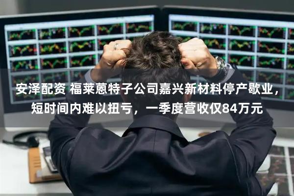 安泽配资 福莱蒽特子公司嘉兴新材料停产歇业，短时间内难以扭亏，一季度营收仅84万元