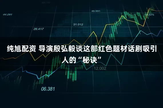纯旭配资 导演殷弘毅谈这部红色题材话剧吸引人的“秘诀”
