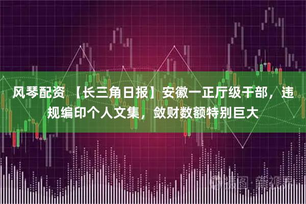 风琴配资 【长三角日报】安徽一正厅级干部，违规编印个人文集，敛财数额特别巨大