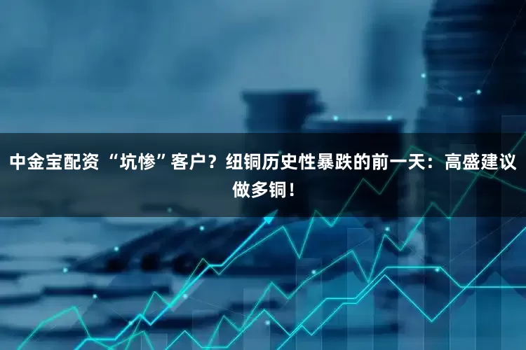 中金宝配资 “坑惨”客户？纽铜历史性暴跌的前一天：高盛建议做多铜！