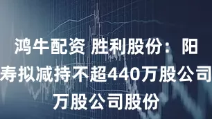 鸿牛配资 胜利股份：阳光人寿拟减持不超440万股公司股份