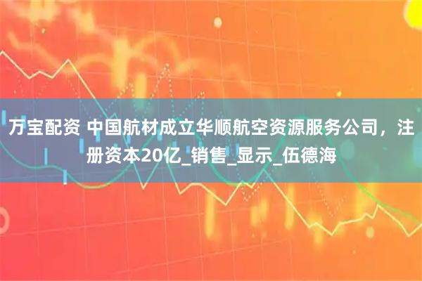 万宝配资 中国航材成立华顺航空资源服务公司，注册资本20亿_销售_显示_伍德海