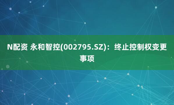 N配资 永和智控(002795.SZ)：终止控制权变更事项