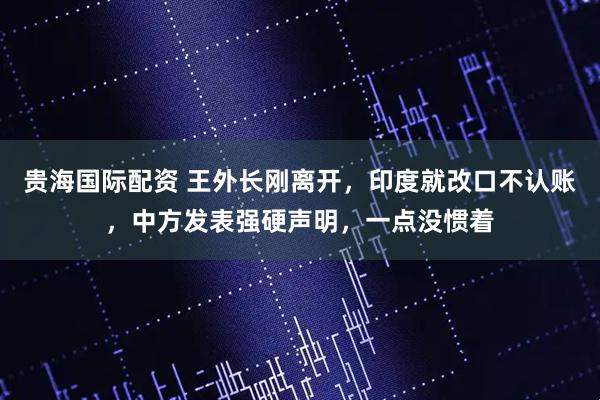贵海国际配资 王外长刚离开，印度就改口不认账，中方发表强硬声明，一点没惯着