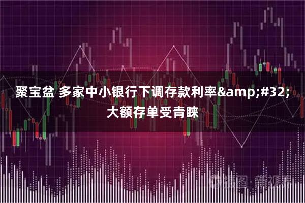 聚宝盆 多家中小银行下调存款利率 大额存单受青睐