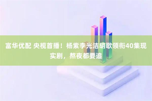 富华优配 央视首播！杨紫李光洁胡歌领衔40集现实剧，熬夜都要追