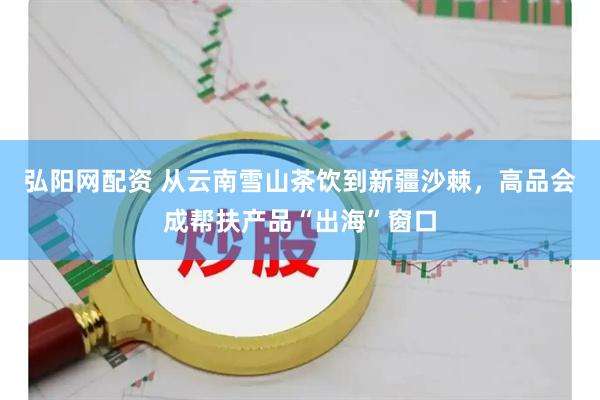 弘阳网配资 从云南雪山茶饮到新疆沙棘，高品会成帮扶产品“出海”窗口
