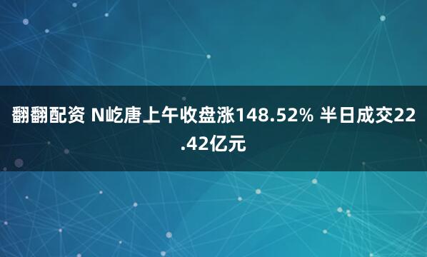 翻翻配资 N屹唐上午收盘涨148.52% 半日成交22.42亿元