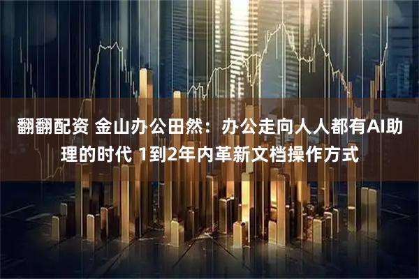 翻翻配资 金山办公田然：办公走向人人都有AI助理的时代 1到2年内革新文档操作方式