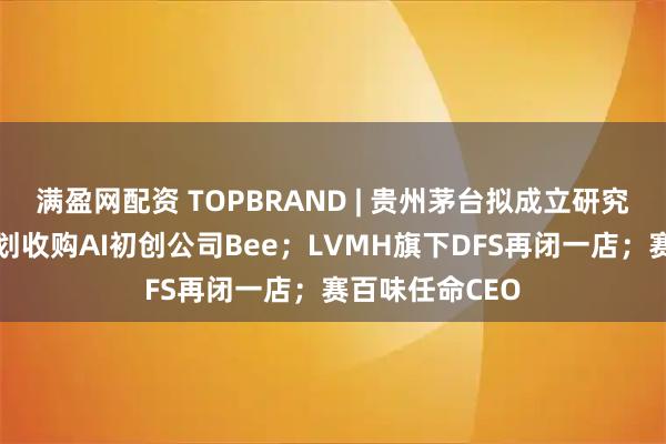 满盈网配资 TOPBRAND | 贵州茅台拟成立研究院；亚马逊计划收购AI初创公司Bee；LVMH旗下DFS再闭一店；赛百味任命CEO