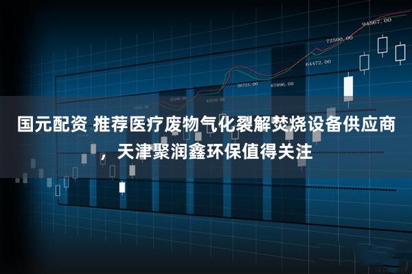 国元配资 推荐医疗废物气化裂解焚烧设备供应商，天津聚润鑫环保值得关注