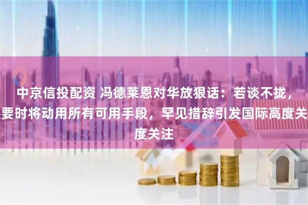 中京信投配资 冯德莱恩对华放狠话：若谈不拢，必要时将动用所有可用手段，罕见措辞引发国际高度关注