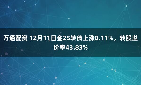 万通配资 12月11日金25转债上涨0.11%，转股溢价率43.83%