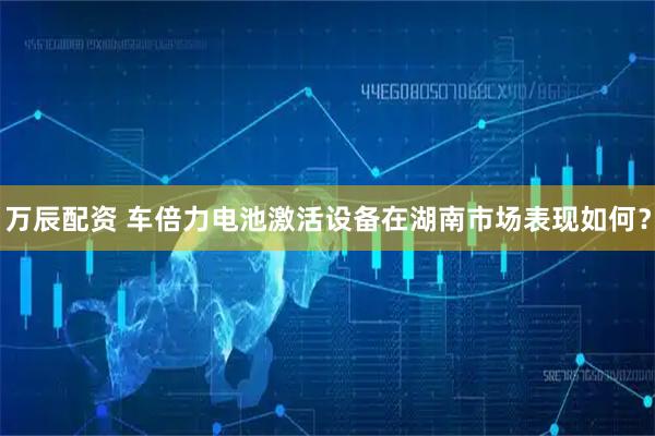 万辰配资 车倍力电池激活设备在湖南市场表现如何？