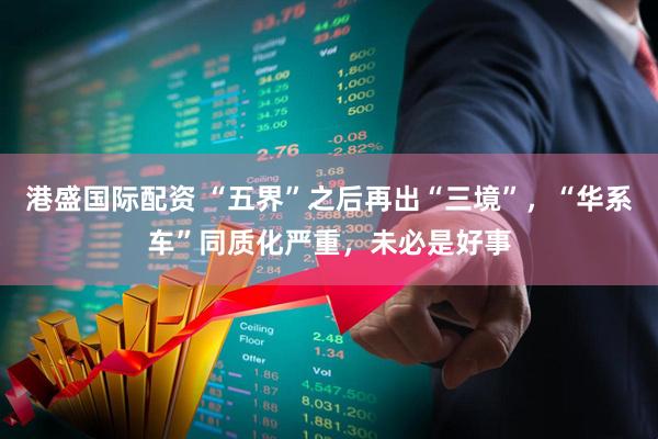 港盛国际配资 “五界”之后再出“三境”，“华系车”同质化严重，未必是好事