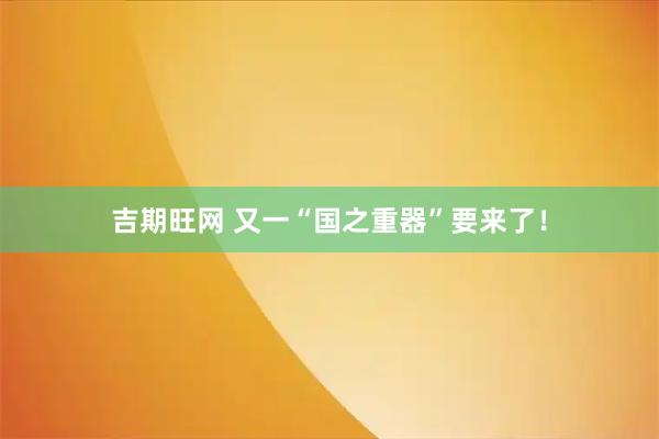 吉期旺网 又一“国之重器”要来了！