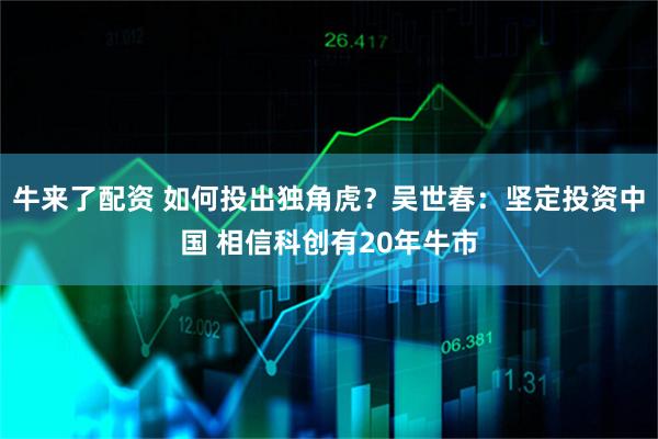 牛来了配资 如何投出独角虎？吴世春：坚定投资中国 相信科创有20年牛市