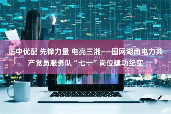 正中优配 先锋力量 电亮三湘——国网湖南电力共产党员服务队“七一”岗位建功纪实
